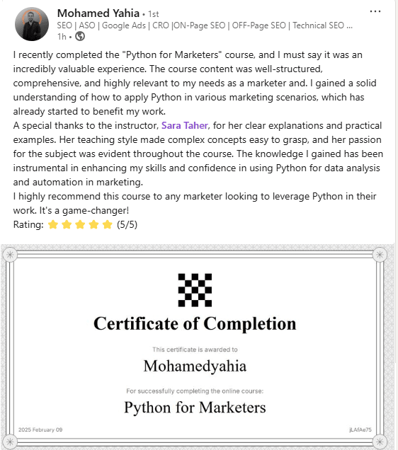 I recently completed the "Python for Marketers" course, and I must say it was an incredibly valuable experience. The course content was well-structured, comprehensive, and highly relevant to my needs as a marketer and. I gained a solid understanding of how to apply Python in various marketing scenarios, which has already started to benefit my work. A special thanks to the instructor, Sara Taher, for her clear explanations and practical examples. Her teaching style made complex concepts easy to grasp, and her passion for the subject was evident throughout the course. The knowledge I gained has been instrumental in enhancing my skills and confidence in using Python for data analysis and automation in marketing. I highly recommend this course to any marketer looking to leverage Python in their work. It's a game-changer! Rating: ⭐⭐⭐⭐⭐ (5/5)